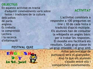 OBJECTIUS
En aquesta activitat es tracta
d'adquirir coneixements varis sobre
festes i tradicions de la cultura
dels països
de parla
anglesa.
Es treballa
la comprensió
Lectora
i la recerca
d'informació
ACTIVITAT
L'activitat consisteix a
respondre a 100 preguntes on
line ( 10 de cada festa o
tradició) d'opció múltiple.
Els alumnes han de consultar
la wikipedia en anglès bàsic
per a trobar les respostes.
El moodle ens facilitarà els
resultats. Cada grup classe és
un grup diferent i el grup amb
millor percentatge de
puntuació serà el guanyador.
Això fa que els alumnes
s'ajudin entre ells i
comparteixin coneixements.
FESTIVAL QUIZ
 