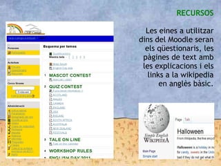 RECURSOS
Les eines a utilitzar
dins del Moodle seran
els qüestionaris, les
pàgines de text amb
les explicacions i els
links a la wikipedia
en anglès bàsic.
 
