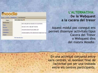 L'ALTERNATIVA:
De la Webquest
a la cacera del tresor

Aquest mòdul poc conegut ens
permet dissenyar activitats tipus
Cacera del Tresor
o Webquest dins
del mateix Moodle.
En una activitat conjunta entre
varis centres, el moment final de
l'activitat pot ser una trobada
entre els centres participants.
 