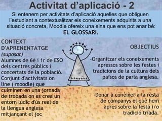 Activitat d’aplicació - 2
Si entenem per activitats d’aplicació aquelles que obliguen
l’estudiant a contextualitzar els coneixements adquirits a una
situació concreta, Moodle ofereix una eina que ens pot anar bé:
EL GLOSSARI.
CONTEXT
D'APRENENTATGE
(suposat)
Alumnes de 6è i 1r de ESO
dels centres públics i
concertats de la població.
Conjunt d'activitats on
line ( moodle) que
culminen en una jornada
de trobada on es crea un
entorn lúdic d'ús real de
la llengua anglesa
mitjançant el joc.
OBJECTIUS
-Organitzar els coneixements
apressos sobre les festes i
tradicions de la cultura dels
països de parla anglesa.
-Donar a conèixer a la resta
de companys el què hem
après sobre la festa i/o
tradició triada.
 