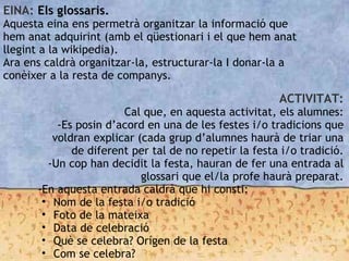 EINA: Els glossaris.
Aquesta eina ens permetrà organitzar la informació que
hem anat adquirint (amb el qüestionari i el que hem anat
llegint a la wikipedia).
Ara ens caldrà organitzar-la, estructurar-la I donar-la a
conèixer a la resta de companys.
ACTIVITAT:
Cal que, en aquesta activitat, els alumnes:
-Es posin d’acord en una de les festes i/o tradicions que
voldran explicar (cada grup d’alumnes haurà de triar una
de diferent per tal de no repetir la festa i/o tradició.
-Un cop han decidit la festa, hauran de fer una entrada al
glossari que el/la profe haurà preparat.
-En aquesta entrada caldrà que hi consti:
• Nom de la festa i/o tradició
• Foto de la mateixa
• Data de celebració
• Què se celebra? Orígen de la festa
• Com se celebra?
 