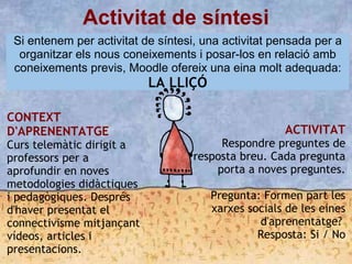 Activitat de síntesi
Si entenem per activitat de síntesi, una activitat pensada per a
organitzar els nous coneixements i posar-los en relació amb
coneixements previs, Moodle ofereix una eina molt adequada:
LA LLIÇÓ
CONTEXT
D'APRENENTATGE
Curs telemàtic dirigit a
professors per a
aprofundir en noves
metodologies didàctiques
i pedagògiques. Després
d'haver presentat el
connectivisme mitjançant
vídeos, articles i
presentacions.
ACTIVITAT
Respondre preguntes de
resposta breu. Cada pregunta
porta a noves preguntes.

Pregunta: Formen part les
xarxes socials de les eines
d'aprenentatge?
Resposta: Si / No
 