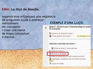 EINA: La lliçó de Moodle.

Aquesta eina mitjançant una seqüència
de preguntes ajuda a endreçar
mentalment
els conceptes
i crear una mena
de mapa conceptual
o mental.
EXEMPLE D'UNA LLIÇÓ:
 