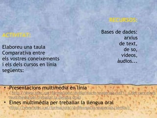 ACTIVITAT:
Elaboreu una taula
Comparativa entre
els vostres coneixements
i els dels cursos en línia
següents:
• Presentacions multimèdia en línia
( http://www.xtec.cat/formaciotic/dvdformacio/materials/td71/ o del curs eines
multimèdia per treballar la llengua oral)
• Eines multimèdia per treballar la llengua oral
(http://www.xtec.cat/formaciotic/dvdformacio/materials/temlo/)
RECURSOS:
Bases de dades:
arxius
de text,
de so,
vídeos,
àudios...
 