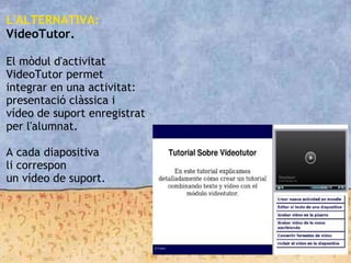 L'ALTERNATIVA:
VideoTutor.

El mòdul d'activitat
VideoTutor permet
integrar en una activitat:
presentació clàssica i
vídeo de suport enregistrat
per l'alumnat.
A cada diapositiva
li correspon
un vídeo de suport.
 