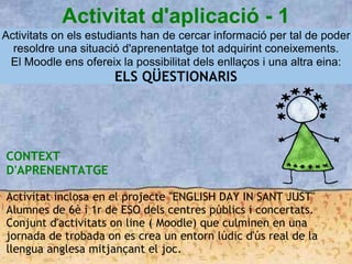 Activitat d'aplicació - 1
Activitats on els estudiants han de cercar informació per tal de poder
resoldre una situació d'aprenentatge tot adquirint coneixements.
El Moodle ens ofereix la possibilitat dels enllaços i una altra eina:
ELS QÜESTIONARIS
CONTEXT
D'APRENENTATGE
Activitat inclosa en el projecte "ENGLISH DAY IN SANT JUST"
Alumnes de 6è i 1r de ESO dels centres públics i concertats.
Conjunt d'activitats on line ( Moodle) que culminen en una
jornada de trobada on es crea un entorn lúdic d'ús real de la
llengua anglesa mitjançant el joc.
 