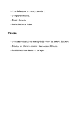 • Jocs de llengua: encreuats, penjats, …
• Comprensió lectora.
• Dictat interactiu.
• Estructuració de frases.
Plàstica
• Consulta i visualització de biografíes i obres de pintors, escultors.
• Dibuixar els diferents cossos i figures geomètriques.
• Realitzar escales de colors, barreges, …
 
