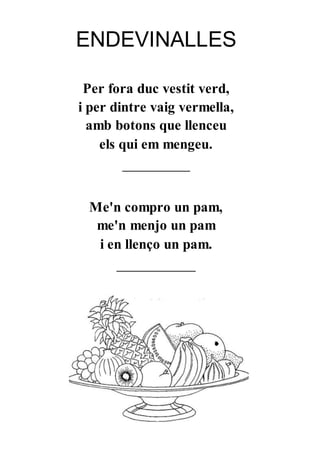 ENDEVINALLES
Per fora duc vestit verd,
i per dintre vaig vermella,
amb botons que llenceu
els qui em mengeu.
____________
Me'n compro un pam,
me'n menjo un pam
i en llenço un pam.
______________
 