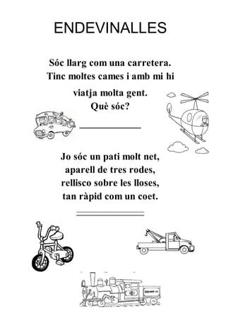 ENDEVINALLES
Sóc llarg com una carretera.
Tinc moltes cames i amb mi hi
viatja molta gent.
Què sóc?
____________
Jo sóc un pati molt net,
aparell de tres rodes,
rellisco sobre les lloses,
tan ràpid com un coet.
_________________
 