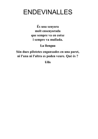 ENDEVINALLES
És una senyora
molt ensenyorada
que sempre va en cotxe
i sempre va mullada.
La llengua
Són dues pilotetes enganxades en una paret,
ni l'una ni l'altra es poden veure. Què és ?
Ulls
 