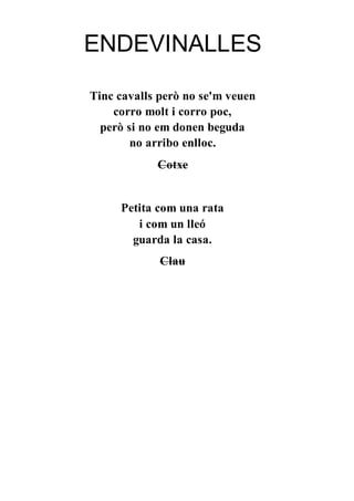 ENDEVINALLES
Tinc cavalls però no se'm veuen
corro molt i corro poc,
però si no em donen beguda
no arribo enlloc.
Cotxe
Petita com una rata
i com un lleó
guarda la casa.
Clau
 