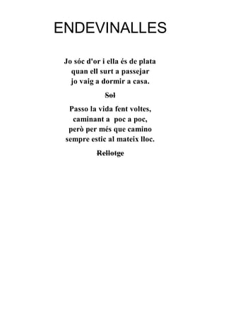 ENDEVINALLES
Jo sóc d'or i ella és de plata
quan ell surt a passejar
jo vaig a dormir a casa.
Sol
Passo la vida fent voltes,
caminant a poc a poc,
però per més que camino
sempre estic al mateix lloc.
Rellotge
 