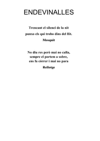 ENDEVINALLES
Trencant el silenci de la nit
punxo els qui trobo dins del llit.
Mosquit
No diu res però mai no calla,
sempre el portem a sobre,
ens fa córrer i mai no para
Rellotge
 