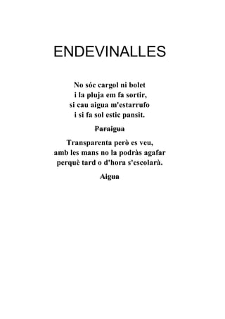 ENDEVINALLES
No sóc cargol ni bolet
i la pluja em fa sortir,
si cau aigua m'estarrufo
i si fa sol estic pansit.
Paraigua
Transparenta però es veu,
amb les mans no la podràs agafar
perquè tard o d'hora s'escolarà.
Aigua
 