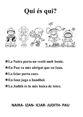 Qui és qui?
La Naira porta un vestit molt bonic.
En Pau va més abrigat que en Izan.
La Iciar porta cues.
En Izan juga a handbol.
La Judith és la més baixa de totes.
NAIRA- IZAN- ICIAR- JUDITH- PAU
 