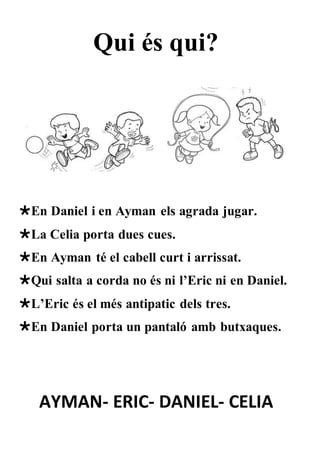 Qui és qui?
En Daniel i en Ayman els agrada jugar.
La Celia porta dues cues.
En Ayman té el cabell curt i arrissat.
Qui salta a corda no és ni l’Eric ni en Daniel.
L’Eric és el més antipatic dels tres.
En Daniel porta un pantaló amb butxaques.
AYMAN- ERIC- DANIEL- CELIA
 