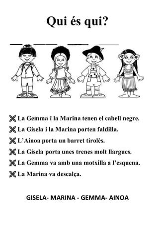 Qui és qui?
 La Gemma i la Marina tenen el cabell negre.
 La Gisela i la Marina porten faldilla.
 L’Ainoa porta un barret tirolès.
 La Gisela porta unes trenes molt llargues.
 La Gemma va amb una motxilla a l’esquena.
 La Marina va descalça.
GISELA- MARINA - GEMMA- AINOA
 