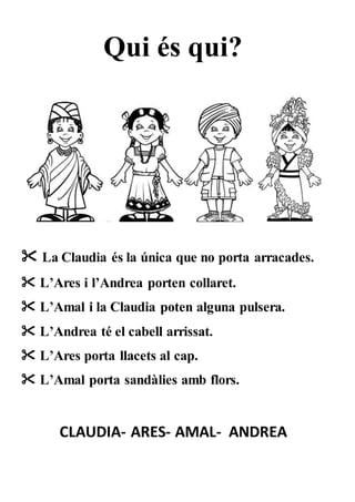 Qui és qui?
 La Claudia és la única que no porta arracades.
 L’Ares i l’Andrea porten collaret.
 L’Amal i la Claudia poten alguna pulsera.
 L’Andrea té el cabell arrissat.
 L’Ares porta llacets al cap.
 L’Amal porta sandàlies amb flors.
CLAUDIA- ARES- AMAL- ANDREA
 