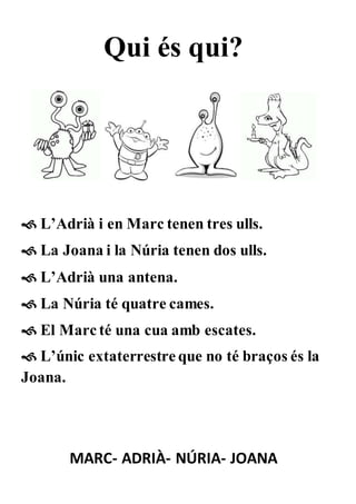 Qui és qui?
 L’Adrià i en Marc tenen tres ulls.
 La Joana i la Núria tenen dos ulls.
 L’Adrià una antena.
 La Núria té quatre cames.
 El Marc té una cua amb escates.
 L’únic extaterrestre que no té braços és la
Joana.
MARC- ADRIÀ- NÚRIA- JOANA
 