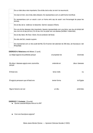 Era un dels déus més importants. Era el déu de la vida, la mort i la resurrecció.

       Va crear el món, era el déu dels artesans. Es representava com un petit home momificat.

       Es representava com un xacal o com un home amb cap de xacal i era l'encarregat de pesar les
       ànimes.

       Era el déu de la violència i el desordre. Germà i assassí d'Osiris.

       Era una de les deesses més importants. Apareix representada com una dona, que duu el símbol del
       seu nom en el cap (el tron). En el seu inici va poder ser una deessa (fertilitat i maternitat).

       Era el déu falcó, fill d’Isis i Osiris. Era el protector del faraó.

       Era déu del Sol, creador suprem.

       Era representat com un ibis (ocell del Nil). És l'inventor del calendari de 365 dies, de l'escriptura i del
       llenguatge.


EXERCICI 6. Relaciona amb fletxes: [1 punt]

La religió egípcia era politeista perquè                            el propietari de                    d'animals




Els déus i deesses egipcis eren zoomorfos                             enterrats en                déus i deesses
perquè



El faraó era                                                          tenia molts                              viu




El egipcis pensaven que el faraó era                                 tenien forma                       tot Egipte




Alguns faraons van ser                                                  un déu                         piràmides




EXERCICI 7. Contesta: [2 punts]
   ● Quines característiques tenia el riu Nil?




   ●   Com era l'escriptura egípcia?




                      Maria Jesús Monter Domec            Aprenem Ciències Socials (1 ESO)
 