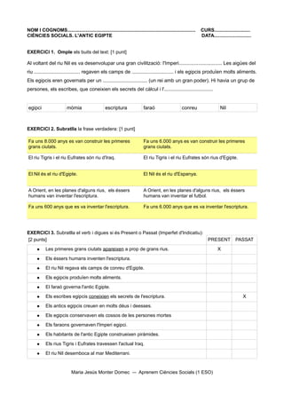 NOM I COGNOMS.................................................................................................   CURS...........................
CIÈNCIES SOCIALS. L'ANTIC EGIPTE                                                                                 DATA............................


EXERCICI 1. Omple els buits del text: [1 punt]

Al voltant del riu Nil es va desenvolupar una gran civilització: l'Imperi............................... Les aigües del
riu ................................. regaven els camps de .............................. i els egipcis produïen molts aliments.
Els egipcis eren governats per un ................................ (un rei amb un gran poder). Hi havia un grup de
persones, els escribes, que coneixien els secrets del càlcul i l'...................................


egipci                   mòmia                    escriptura               faraó                     conreu                  Nil



EXERCICI 2. Subratlla la frase verdadera: [1 punt]

Fa uns 8.000 anys es van construir les primeres                            Fa uns 6.000 anys es van construir les primeres
grans ciutats.                                                             grans ciutats.

El riu Tigris i el riu Eufrates són riu d'Iraq.                            El riu Tigris i el riu Eufrates són rius d'Egipte.


El Nil és el riu d'Egipte.                                                 El Nil és el riu d'Espanya.


A Orient, en les planes d'alguns rius, els éssers                          A Orient, en les planes d'alguns rius, els éssers
humans van inventar l'escriptura.                                          humans van inventar el futbol.

Fa uns 600 anys que es va inventar l'escriptura.                           Fa uns 6.000 anys que es va inventar l'escriptura.




EXERCICI 3. Subratlla el verb i digues si és Present o Passat (Imperfet d'Indicatiu):
[2 punts]                                                                                                            PRESENT           PASSAT
           Les primeres grans ciutats apareixen a prop de grans rius.                                                     X
           Els éssers humans inventen l'escriptura.
           El riu Nil regava els camps de conreu d'Egipte.
           Els egipcis produïen molts aliments.
           El faraó governa l'antic Egipte.
           Els escribes egipcis coneixien els secrets de l'escriptura.                                                                    X
           Els antics egipcis creuen en molts déus i deesses.
           Els egipcis conservaven els cossos de les persones mortes
           Els faraons governaven l'Imperi egipci.
           Els habitants de l'antic Egipte construeixen piràmides.
           Els rius Tigris i Eufrates travessen l'actual Iraq.
           El riu Nil desemboca al mar Mediterrani.


                            Maria Jesús Monter Domec                    Aprenem Ciències Socials (1 ESO)
 
