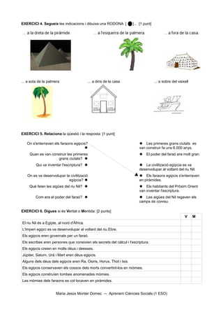 EXERCICI 4. Segueix les indicacions i dibuixa una RODONA [            ]... [1 punt]




... a sota de la palmera                    ... a dins de la casa                     ... a sobre del vaixell




EXERCICI 5. Relaciona la qüestió i la resposta: [1 punt]

   On s'enterraven els faraons egipcis?                                    Les primeres grans ciutats es
                                                                         van construir fa uns 6.000 anys.
     Quan es van construir les primeres                                    El poder del faraó era molt gran.
                     grans ciutats? 
         Qui va inventar l'escriptura?                                    La civilització egípcia es va
                                                                          desenvolupar al voltant del riu Nil.
   On es va desenvolupar la civilització                                   Els faraons egipcis s'enterraven
                           egípcia?                                      en piràmides.
     Què feien les aigües del riu Nil?                                    Els habitants del Pròxim Orient
                                                                          van inventar l'escriptura.
         Com era el poder del faraó?                                      Les aigües del Nil regaven els
                                                                          camps de conreu.

EXERCICI 6. Digues si és Veritat o Mentida: [2 punts]
                                                                                                          V     M
El riu Nil és a Egipte, al nord d'Àfrica.
L'Imperi egipci es va desenvolupar al voltant del riu Ebre.
Els egipcis eren governats per un faraó.
Els escribes eren persones que coneixien els secrets del càlcul i l'escriptura.
Els egipcis creien en molts déus i deesses.
Júpiter, Saturn, Urà i Mart eren déus egipcis.
Alguns dels déus dels egipcis eren Ra, Osiris, Horus, Thot i Isis.
Els egipcis conservaven els cossos dels morts convertint-los en mòmies.
Els egipcis construïen tombes anomenades mòmies.
Les mòmies dels faraons es col·locaven en piràmides.


                      Maria Jesús Monter Domec           Aprenem Ciències Socials (1 ESO)
 