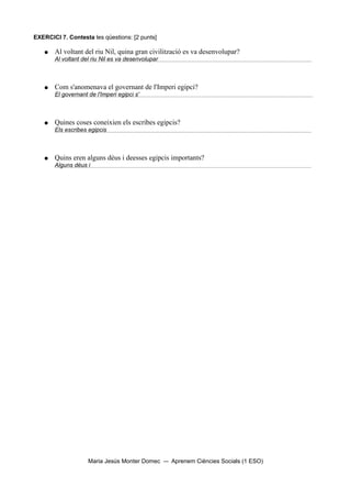EXERCICI 7. Contesta les qüestions: [2 punts]

   ●   Al voltant del riu Nil, quina gran civilització es va desenvolupar?
       Al voltant del riu Nil es va desenvolupar



   ●   Com s'anomenava el governant de l'Imperi egipci?
       El governant de l'Imperi egipci s'



   ●   Quines coses coneixien els escribes egipcis?
       Els escribes egipcis



   ●   Quins eren alguns déus i deesses egipcis importants?
       Alguns déus i




                    Maria Jesús Monter Domec       Aprenem Ciències Socials (1 ESO)
 
