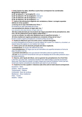 6. Amb l’ajuda d’un atles, identifica a quins llocs corresponen les coordenades
geogràfiques següents:
a) 38º de latitud N / 1º de longitud O: Lisboa
b) 42º de latitud S / 75º de longitud E: Wellington
c) 30º de latitud N / 30º de longitud E: El Caire
d) 50º de latitud N / 30º de longitud E: Kiev
11. Indica si les afirmacions següents són verdaderes o falses i corregeix aquestes
últimes en el teu quadern:
-L’escorça és la capa intermèdia de la Terra. F
El mantell és la capa intermèdia de la Terra.
-Les precipitacions afecten el règim dels rius. F
Les variacions del cabal afecten el règim dels rius.
-Els llacs están formats per l’acumulació de l’aigua procedent de les precipitacions, dels
rius o de les infiltracions de les aigües subterrànies. V
-La mar es refreda i es calfa més ràpidament que la superficie terrestre. V
-El clima mediterrani registra precipitacions constants al llarg de tot l’any. F
El clima oceànic registra precipitacions constants al llarg de tot l’any.
12. Explica la diferencia que hi ha entre conca i vessant hidrogràfic.
La conca hidrográfica és el territori en què les aigües van a parar a un mateix riu, al contrari, un
vessant aboca les aigües en una mateixa mar o oceà.
13. Indica quins són els elements pricipals del clima i explica’ls.
-La temperatura: és el grau del calfament de l’aire.
- Les precipitacions: és l’aigua que cau de l’atmosfera a la superfície terrestre en forma de
pluja, de pedra o de neu.
- La pressió atmosfèrica: és la que exerceix l’atmosfera sobre la superfície terrestre.
- El vent: és el moviment horizontal de l’aire que es desplaça des de les altes pressions cap a
les baixes pressions.
14. Descriu, amb l’ajuda del dibuix, com es generen les precipitacions d’un front fred.
L’aire fred, que pesa més, s’introdueix davall de l’aire calent l’obliga a ascendir bruscament.
Quan puja, l’aire calent es refreda i el vapor d’aigua que conté es condensa. Forma, per tant,
núvols que originen precipitacions abundants que cauen en poc de temps.
15. Copia-ho en el teu quadern i relaciona cada clima amb el medi natural corresponent:
Equatoria l– Selva
Oceànic – Bosc caducifoli
Tropical plujós – Sabana
Continental – Bosc de coníferes
Mediterrani – Bosc mediterrani
Polar – Tundra
Desèrtic – Desert

 