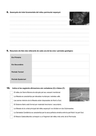 8. Assenyala els trets fonamentals del relleu peninsular espanyol.
..................................................................................................................................................................................
..................................................................................................................................................................................
..................................................................................................................................................................................
..................................................................................................................................................................................
..................................................................................................................................................................................
..................................................................................................................................................................................
..................................................................................................................................................................................
..................................................................................................................................................................................
9. Resumeix els fets més rellevants de cada una de les eres i períodes geològics:
Era Primària
Era Secundària
Període Terciari
Període Quaternari
10. Indica si les següents afirmacions són vertaderes (V) o falses (F):
El relleu de Sierra Morena és abrupte pel seu vessant meridional.
La Meseta es caracteritza per elevades muntanyes i estretes valls.
Les serres interiors de la Meseta estan disposades de Nord a Sud.
El Sistema Ibèric està format per materials hercinians i secundaris.
La Meseta és la unitat principal del relleu espanyol i es divideix en dos Submesetes.
La Serralada Cantàbrica es caracteritza per la seva perfecta simetria entre la part Nord i la part Sud.
El Massís Galaicolleonès correspon a un fragment del relleu més antic de la Península.
 
