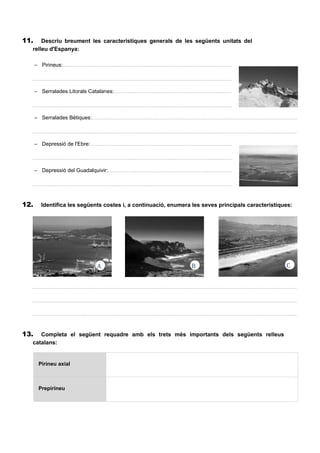 11. Descriu breument les característiques generals de les següents unitats del
relleu d'Espanya:
– Pirineus:.....................................................................................................................................................
..................................................................................................................................................................................
– Serralades Litorals Catalanes:...................................................................................................................
..................................................................................................................................................................................
– Serralades Bètiques:...................................................................................................................................
..................................................................................................................................................................................
– Depressió de l'Ebre:…................................................................................................................................
..................................................................................................................................................................................
– Depressió del Guadalquivir:........................................................................................................................
..................................................................................................................................................................................
12. Identifica les següents costes i, a continuació, enumera les seves principals característiques:
..................................................................................................................................................................................
..................................................................................................................................................................................
..................................................................................................................................................................................
13. Completa el següent requadre amb els trets més importants dels següents relleus
catalans:
Pirineu axial
Prepirineu
A B C
 