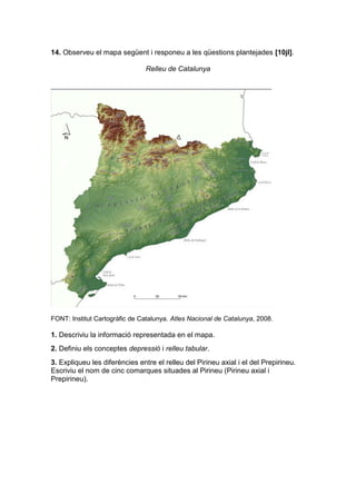 14. Observeu el mapa següent i responeu a les qüestions plantejades [10jl].
Relleu de Catalunya
FONT: Institut Cartogràfic de Catalunya. Atles Nacional de Catalunya, 2008.
1. Descriviu la informació representada en el mapa.
2. Definiu els conceptes depressió i relleu tabular.
3. Expliqueu les diferències entre el relleu del Pirineu axial i el del Prepirineu.
Escriviu el nom de cinc comarques situades al Pirineu (Pirineu axial i
Prepirineu).
 