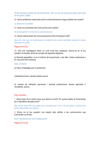 Soroll excessiu produït pel trànsit terrestre i aeri, ja que els aeroports soles estar prop
de les grans ciutats.
22. Quins problemes relacionats amb el subministrament d’aigua afecten les ciutats?
La sequera i la qualitat.
23. Quan es produeixen les hores punta a les ciutats?
Al començament i al final de la jornada laboral.
24. Quina relació tenen les circumval·lacions amb el transport urbà?
Que són vies que es construeixen al voltant de la ciutat i permeten accedir-hi sense
travessar el centre.
Pàgina 93 ex 25.
25. Fes una investigació sobre un nucli rural que conegues. Escriu-ne en el teu
quadern el resultat, tenint en compte els aspectes següents.
a) Situació geogràfica: si es a l’interior de la península, a les illes i àrees costaneres o
en una zona de muntanya.
Xaló, al interior.
b) Tipus d’habitatge que hi predomina.

c)Infraestructures i serveis públics que te.

d) nombre de habitants aproximat i activitat predominant: faenes agrícoles o
ramaderes, pesca...

Llig i comenta.
1. Quina àrea de la ciutat creus que descriu el text? En quines dades et fonamentes
per a identificar aquesta zona?
Del centre urbà. Per que parla de la muralla que hi ha i de una plaça i tambe ania
àrees comercials i de negocis.
2. Escriu en el teu quadern una relació dels edificis o les construccions que
s’esmenten en el text.
Arcs i els porxes son com l’antiga presó.
Pâgina 97 ex 29.

 