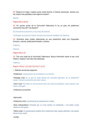 29. Observa el mapa i explica quina ciutat domina a l’interior peninsular. Quines son
les ciutats mes poblades a les regions insulars?
Madrid.
Pàgina 98 ex 30,32.
30. En quines zones de la Comunitat Valenciana hi ha un grau de poblament
concentrat mes alt? I de dispers?
El concentrat es dona en un rau mes alt al litoral.
I el dispers es propi de l’interior de les províncies de Castelló i de València.
32. Anomena dues ciutats valencianes en que predomine cada una d’aquestes
funcions: cultural, politicoadministratia i turística.
València.
Alacant.
Pàgina 99 ex 33
33. Tria una ciutat de la Comunitat Valenciana. Busca informació sobre el seu nucli
històric i explica’n els trets més destacats.
València.
Pàgina 102 ex 1,2,3,5,6,7,8,9,10,11,12,14
1. Defineix els termes següents:
-Poblament: l’assentament de la població en el territori.
-Paisatge rural: és el que ha estat alterat per activitats agrícoles, té un poblament
escàs i conserva elements del medi natural.
-Camí rural: Permeten la comunicació entre els nuclis de població i entre aquest i les
àrees cultivades.
-Poblament concentrat:

-Agrociutat:
-Poblament urbà: concentració de persones en ciutats.
-Àrea metropolitana: formada per un nucli central, la metròpolis, i uns altres nuclis
urbans no tan grans.
-Plànol urbà: la representació gràfica de la distribució dels espais edificats i els espais
lliures d’una ciutat.
-Cortijo:

 