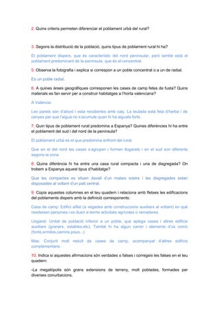 2. Quins criteris permeten diferenciar el poblament urbà del rural?

3. Segons la distribució de la població, quins tipus de poblament rural hi ha?
El poblament dispers, que és característic del nord peninsular, però també està el
poblament predominant de la península, que és el concentrat.
5. Observa la fotografia i explica si correspon a un poble concentrat o a un de radial.
Es un poble radial.
6. A quines àrees geogràfiques corresponen les cases de camp fetes de fusta? Quins
materials es fan servir per a construir habitatges a l’horta valenciana?
A València.
Les parets són d’atovó i esta recobertes amb calç. La teulada està feta d’herba i de
canyes per que l’aigua no s’acumule quan hi ha aiguats forts.
7. Quin tipus de poblament rural predomina a Espanya? Quines diferències hi ha entre
el poblament del sud i del nord de la península?
El poblament urbà es el que predomina enfront del rural.
Que en el del nord les cases s’agrupen i formen llogarets i en el sud son diferents
segons la zona.
8. Quina diferència hi ha entre una casa rural compacta i una de disgregada? On
trobem a Espanya aquest tipus d’habitatge?
Que les compactes es situen davall d’un mateix sostre i les disgregades estan
disposades al voltant d’un pati central.
9. Copia aquestes columnes en el teu quadern i relaciona amb fletxes les edificacions
del poblaments dispers amb la definició corresponents:
Casa de camp: Edifici aïllat (a vegades amb construccions auxiliars al voltant) en què
resideixen persones i es duen a terme activitats agrícoles o ramaderes.
Llogaret: Unitat de població inferior a un poble, que aplega cases i altres edificis
auxiliars (graners, estables,etc). També hi ha algun carrer i elements d’ús comú
(fonts,ermites,camins,pous...)
Mas: Conjunt molt reduït de cases de camp, acompanyat d’altres edificis
complementaris.
10. Indica si aquestes afirmacions són verdades o falses i corregeix les falses en el teu
quadern:
-La megalòpolis són grans extensions de terreny, molt poblades, formades per
diverses conurbacions.

 
