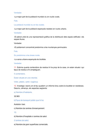 Verdader.
-La major part de la població mundial viu en nuclis rurals.
Fals.
La població mundial viu en les ciutats.
-La major part de la població espanyola resideix en nuclis urbans.
Verdader.
-El plànol urbà és una representació gràfica de la distribució dels espais edificats i els
espais lliures.
Verdader.
-El poblament concentrat predomina a les muntanyes peninsulars.
Fals.
Es predomina a les àrees rurals.
-La xarxa urbana espanyola és bicèfala.
Verdader.
11. Esbrina quants contenidors de residus hi ha prop de ta casa, on estan situats i qui
tipus de residus s’hi arrepleguen.
5 contenidors.
Estan situats en una rotonda.
Vidre, plàstic, cartó i orgànica.
12. Investiga i escriu en el teu quadern un informe breu sobre la localitat on resideixes.
Descriu, almenys, els aspectes següents:
a) Nombre d’habitants.
32.983
b)Tipus de transport públic que hi ha:
Autobús i taxi.
c) Nombre de centres d’ensenyament:
10.
d) Nombre d’hospitals o centres de salut:
2 centres de salut.
e) Nombre de gran superficies comercials.

 