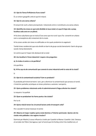 15- Què és l’àrea d’influència d’una ciutat?
És un entorn geogràfic amb el qual té relació.
16- Què és una xarxa urbana?
El conjunt de nuclis urbans jerarquitzats i relacionats entre si constitueix una xarxa urbana
19- Identifica les àrees en què està dividida la teua ciutat o la que hi haja més a prop;
localitza cada zona en un plànol.
Hi ha àrea suburbana que es tracta d’una zona que era rural i que s’ha convertit en urbana
com a conseqüència del creixement de la ciutat.
Hi ha zones verdes són àrees no edificades en les quals predomina la vegetació
També àrees residencials que esta dividit en barris de grups socials benestants i barris de grups
socials menys benestants
Un centre que és l’espai més destacat de la ciutat
20- Ara localitza’n l’àrea industrial i respon a les preguntes:
a). Es troba al centre o a la perifèria?
A la perifèria
b). Hi ha cap via de comunicació que conecte la zona industrial amb la resta de la ciutat?
Si
21- Què és la contaminació acústica? Com es produeix?
És produïda pel trànsit terrestre i aeri, per a disminuir la contaminació que provoca el soroll,
s’instal·len pantalles acústiques en àrees pròximes a autovies i aeroports.
22- Quins problemes relacionats amb el subministrament d’aigua afecten les ciutats?
La sequera i la qualitat
23- Quan es produeixen les hores punta a les ciutats?
Per la nit
24- Quina relació tenen les circumval·lacions amb el transport urbà?
Per a accedir-hi sense travessar el centre
29- Observa el mapa i explica quina ciutat domina a l’interior peninsular. Quines són les
ciutats més poblades a les regions insulars?
Dominat per Madrid, la seua influencia s’estén per Castella-la Manxa i Castella i Lleó. Destaca
el corredor de l’Ebre ( Sarragossa ) per la funció que té d’enllaç entre l’eix mediterrani, el
 