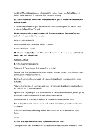 cantàbric i Madrid. Les poblacions més ades de les regions insulars són: Palma ( Balears ),
Santa Cruz de Tenerife i Las Palmas de Gran Canaria ( Canàries ).
30- En quines zones de la Comunitat Valenciana hi ha un grau de poblament concentrat més
alt? I de dispers?
El concentrat es dóna en un grau més alt al litoral i el de dispers és propi de l’interior d eles
províncies de Castelló i de Valencià.
32- Anomena dues ciutats valencianes en què predomine cada una d’aquestes funcions:
cultural, politicoadministrativa i turística.
Cultural: València i Castelló
Politicoadministrativa: Castelló de la Plana i València
Turística: Benidorm i Cullera
33- Tria una ciutat de la Comunitat Valenciana. Busca informació sobre el seu nucli històric i
explica’n els trets més destacats.
ACTIVITATS FINALS
1-. Defineix els termes següents:
Poblament: és l’assentament de la població en el territori
Paisatge rural: és el que ha estat alterat per activitats agrícoles, presenta un poblament escàs i
conserva elements del medi natural.
Camí rural: permeten la comunicació entre els nuclis de població i entre aquests i les àrees
cultivades.
Poblament concentrat: els habitatges s’agrupen i formen nuclis de població en què resideixen
els habitants i es localitzen els serveis
Agrociutat : és un poble gran en el qual hi ha diversos serveis i elements urbans, encara que les
activitats principals dels habitants són l’agricultura i la ramaderia
Poblament urbà: és el resultat d’un procés de concentració de persones en ciutats
Àrea metropolitana: està formada per un nucli central, la metròpolis, i uns altres nuclis urbans
no tan grans.
Plànol urbà: és una representació gràfica de la distribució dels espais edificats i els espais
lliures.
Cortijo:
2- Quins criteris permeten diferenciar el poblament urbà del rural?
Que el poblament urbà es tracta de una ciutat i el poblament rural que es tracta de un camp.
 