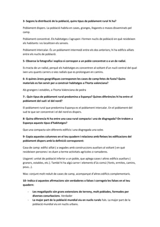 3- Segons la distribució de la població, quins tipus de poblament rural hi ha?
Poblament dispers. La població habita en cases, granges, llogarets o masos disseminats pel
camp.
Poblament concentrat. Els habitatges s’agrupen i formen nuclis de població en què resideixen
els habitants i es localitzen els serveis.
Poblament intercalar. És un poblament intermedi entre els dos anteriors; hi ha edificis aïllats
entre els nuclis de població.
5- Observa la fotografia i explica si correspon a un poble concentrat o a un de radial.
Es tracta de un radial, perquè els habitatges es concentren al voltant d’un nucli central del qual
ixen uns quants carrers o vies radials que es prolonguen en camins.
6- A quines àrees geogràfiques corresponen les cases de camp fetes de fusta? Quins
materials es fan servir per a construir habitatges a l’horta valenciana?
Als grangers i estables, a l’horta Valenciana de pedra
7-. Quin tipus de poblament rural predomina a Espanya? Quines diferències hi ha entre el
poblament del sud i el del nord?
El poblament rural que predomina Espanya es el poblament intercalar. En el poblament del
sud te que ser concentrat i el del nord es dispers.
8- Quina diferencia hi ha entre una casa rural compacta i una de disgregada? On trobem a
Espanya aquests tipus d’habitatges?
Que una compacta són diferents edificis i una disgregada una soles
9- Copia aquestes columnes en el teu quadern i relaciona amb fletxes les edificacions del
poblament dispers amb la definició corresponent:
Casa de camp: edifici aïllat ( a vegades amb construccions auxiliars al voltant ) en què
resideixen persones i es duen a terme activitats agrícoles o ramaderes.
Llogaret: unitat de població inferior a un poble, que aplega cases i altres edificis auxiliars (
graners, estables, etc.). També hi ha algú carrer i elements d’ús comú ( fonts, ermites, camins,
pous…).
Mas: conjunt molt reduït de cases de camp, acompanyat d’altres edificis complementaris.
10- Indica si aquestes afirmacions són verdaderes o falses i corregeix les falses en el teu
quadern:
- Les megalòpolis són grans extensions de terreny, molt poblades, formades per
diverses conurbacions. Verdader
- La major part de la població mundial viu en nuclis rurals Fals. La major part de la
població mundial viu en nuclis urbans.
 