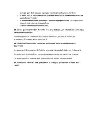 - La major part de la població espanyola resideix en nuclis urbans. Verdader
- El plànol urbà és una representació gràfica de la distribució dels espais edificats i els
espais lliures. Verdader
- El poblament concentrat predomina a les muntanyes peninsulars. Fals. El poblament
concentrats predomina als pobles freds
- La xarxa urbana espanyola és bicèfala.
11- Esbrina quants contenidors de residus hi ha prop de ta casa, on estan situats i quins tipus
de residus s’arrepleguen
Hi han dos parells de contenidors a 200 metros de ma casa, els tipus de residus que
arrepleguen són envasos ,vidre ,paper i cartó
14- Quines iniciatives es duen a terme per a revitalitzar nuclis rurals abandonats o
despoblats?
Les àrees rurals de muntanya i de l’interior peninsular han estat afectades per l’exòde rural
Els nuclis rurals situats en àrees costaneres han experimentat una transformació radical
Les poblacions rurals pròximes a les grans ciutats han assumit funcions urbanes
17-. Amb quines activitats i amb quins edificis es correspon generalment el centre de la
ciutat?
 