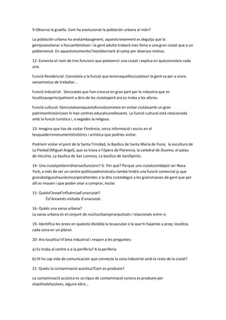 9-Observa la graella. Com ha evolucionat la población urbana al món?

La población urbana ha anatambaugment, aquestcreixement es degutja que la
gentjovevolanar a llocsambmésoci i la gent adulta trobarà mes feina a una gran ciutat que a un
poblemenut. En aquestsmomentss’hiestàtornant al camp per diversos motius.

12- Esmenta el nom de tres funcions que potexercir una ciutat i explica en quèconsisteix cada
una.

Funció Residencial: Consisteix a la funció que tenenaquellesciutatson la gent va per a viure,
sensemotius de treballar…

Funció Industrial: Sónciutats que han crescut en gran part per la industria que es
localitzavaprincipalment a dins de les ciutatsperò ara es troba a les afores.

Funció cultural: Sónciutatsonaquestafuncióconisteix en visitar ciutatsamb un gran
patrimonihistòricoon hi han centres educatiusrellevants. La funció cultural está relacionada
amb la funció turística i, a vegades la religosa.

13- Imagina que has de visitar Florència; cerca informació i escriu en el
teuquadernmonumentshistòrics i artística que podries visitar.

Podríem visitar el pont de la Santa Trinidad, la Basílica de Santa Maria de Fiore, la escultura de
La Piedad (Miguel Angel), que es trova a l’ópera de Florencia, la catedral de Duomo, el palau
de Vecchio, La basílica de San Lorenzo, La basílica de SantSpirito.

14- Una ciutatpottenirdiversesfuncions? Si Per què? Perquè una ciutatcombépot ser Nova
York, a més de ser un centre políticoadminstratiu també tindrà una funció comercial ja que
gransbotigueshaurànincorporattendes a la dita ciutatdegut a les gransmasses de gent que per
allí es mouen i que poden anar a comprar, ésclar.

15- Quèésl’àread’influènciad’unaciutat?
       Ésl’àreamés visitada d’unaciutat.

16- Quèés una xarxa urbana?
La xarxa urbana és el conjunt de nuclisurbansjerarquitzats i relacionats entre si.

19- Identifica les àrees en quèestà dividida la teuaciutat o la que hi hajamés a prop; localitza
cada zona en un plànol.

20- Ara localitza’nl’àrea industrial i respon a les preguntes:

a} Es troba al centre o a la perifèria? A la periferia

b} Hi ha cap vida de comunicación que connecte la zona industrial amb la resta de la ciutat?

21- Quèés la contaminació acústica?Com es produeix?

La contaminació acústica es un tipus de contaminació sonora es produeix per
elspititsdelscotxes, alguna obra…
 
