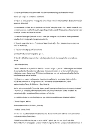 22- Quins problemas relacionatsamb el subministramentd’aigua afecten les ciutats?

Doncs que l’aigua es contamina fácilment.

23- Quan es produeixen les hores punta a les ciutats? Principalment a l’hora de dinar i l’horaon
la gent ix del treball

24- Quina relaciótenen les circumval·lacionsamb el transporturbà? Doncs les circumval·lacions,
com son vies que envolten la ciutat ,aquestespermetenaccedir-hi a qualsevolllocsensetravessar
el centre, que sol ser de carrersestrets…

25- Fes una investigación sobre un nucli rural que conegues. Escriu-ne en el teuquadern el
resultat, tenint en compteelsaspectessegüents.

a} Situació geográfica: si és a l’interior de la península, a les illes i àreescostaneres o en una
zona de muntanya.

b} Tipuesd’habitatge que hi predomina.

c} Infraestructures i serveispúblics que té.

d} Nombre d’habitantsaproximitat i activitatpredominant: faenes agrícolas o ramaderes,
pesca…

L’albufera i entorns.

Éstroba al llevant de la península ibérica, a la costa ocupa 23,94Km² i estàrodetjada de 223Km²
de campsd’arròs. Hi predomina la Barraca, típica construcción de la Comunitat Valenciana i
més típica encara d’eixa zona. S’hi disponen de canals, per a la gent que cultiva l’arròs i de
carreteres per a anar a la ciutat.

29- Observa el mapa i explica quina ciutat domina a l’interior peninsular. Quinessón les
ciutatsméspoblades en elsregionsinsulars? A l’interior predomina Madrid, i a les
regionsinsulars Palma de Mallorca i Gran Canaria.

30- En quineszones de la Comunitat Valenciana hi ha un grau de poblamentconcentratmésalt?
I dispers? Les zones de poblamentconcentrat son principalment a la costa, al voltant de
gransciutats. I les zones de poblamentdispers a l’interior.

32- Anomenaduesciutatsvalencianes en què predomine cada una d’aquestesfuncions:

Cultural: Sagunt, Xàtiva.

Politicoadministrativa: València, Alacant

Turistica: XàbiaCullera.

33- Tria una ciutat de la Comunitat Valenciana. Busca información sobre el seunuclihistòric i
explica’nelstretsmésdestacats.

Xàbia té un nuclidestacatja que es on es torbal’Esglèsia que era una fortificació feta
d’amuntd’un turó on es podía apreciar tota la mar per a afrontar i preparar atacsdelspirates. A
 