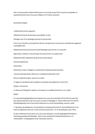 més, el seucascantic estaba fortificat per una muralla la qual tenia 5 portes senyalades en
aquestosmoments per creus que indiquen on hi havia una porta.



ACTIVITATS FINALS



1.Defineixels termes seguents:

Poblament:Conjunt de persones que habiten un lloc

Paisatge rural: És el paisatge propi de les zonesrurals.

Camí rural: Carretera, principalment de terra propia de les zonesrurals, envoltada de vegetació
o paisatgesruals.

Poblamentconcentrat:Concentraciód’habitatges que formen un nucliurbá

Agrociutat: Ciutaton el seu principal recurseconomic es la agricultura

Poblamenturbà: Poblament propi de les zonesurbanes

Areametropolitanta:

Planolurbá:

Planol de la ciutat: Imatgeon es representen totselsserveisd’unaciutat

2 Quinscriterispermeten diferenciar el poblamenturbà del rural?

Doncs la edad de la gent, quina és la ciutat…

3- Segons la distribuició de la població, quinstipus de poblament rural hi ha?

Dispers i concentrat

5- Observa la fotografía i explica si correspon a un pobleconcentrat o a un radial.

Radial

6- A quinesàreesgeogràfiquescorresponen les cases de camp fetes de fusta?A les zones de
bosc.Quinsmaterials es fan servir per a construir habitatges a l’horta valenciana? Al interior.
Elshabitatgestípics de la Comunitat Valenciana es construienambfang, canyisos, adob.

7- Quintipus de poblament rural predomina a Espanya?Concentrat .Quinesdiferències hi ha
entre el poblament del sud i el del nord de la península? Un hi ésmésdispers que l’altre.

8- Quina diferencia hi ha entre una casa rural compacta i una de disgregada?Ontrobem a
Espanyaaquesttipuesd’habitatge. Que la casa compacta té elsdistintsapartats en un
mateixedifici i el disgregatels té per elscostats, darrere…
 