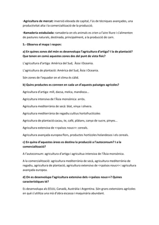·Agricultura de mercat: inversió elevada de capital, l’ús de tècniques avançades, una
productivitat alta i la comercialització de la producció.
·Ramaderia estabulada: ramaderia on els animals es crien a l’aire lliure i s’alimenten
de pastures naturals, destinada, principalment, a la producció de carn.
5.- Observa el mapa i respon:
a) En quines zones del món es desenvolupa l’agricultura d’artiga? I la de plantació?
Que tenen en comú aquestes zones des del punt de vista físic?
L’agricultura d’artiga: Amèrica del Sud, Àsia i Oceania.
L’agricultura de plantació: Amèrica del Sud, Àsia i Oceania.
Són zones de l’equador on el clima és càlid.
b) Quins productes es conreen en cada un d’aquests paisatges agrícoles?
Agricultura d’artiga: mill, dacsa, melca, mandioca...
Agricultura intensiva de l’Àsia monsònica: arròs.
Agricultura mediterrània de secà: blat, vinya i olivera.
Agricultura mediterrània de regadiu:cultius hortofructícoles
Agricultura de plantació:cacau, te, café, plàtans, canya de sucre, pinyes...
Agricultura extensiva de <<països nous>>: cereals.
Agricultura avançada europea:flors, productes hortícoles holandesos i els cereals.
c) En quina d’aquestes àrees es destina la producció a l’autoconsum? I a la
comercialització?
A l’autoconsum: agricultura d’artiga i agricultua intensiva de l’Àsia monsònica.
A la comercialització: agricultura mediterrània de secà, agricultura mediterrània de
regadiu, agricultura de plantació, agricultura extensiva de <<països nous>> i agricultura
avançada europea.
d) On es desenvolupa l’agricultura extensiva dels <<països nous>>? Quines
característiques té?
Es desenvolupa als EEUU, Canadà, Austràlia i Argentina. Són grans extensions agrícoles
en què s’utilitza una mà d’obra escassa i maquinària abundant.
 