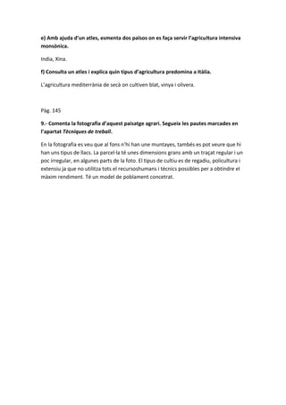 e) Amb ajuda d’un atles, esmenta dos països on es faça servir l’agricultura intensiva
monsònica.
India, Xina.
f) Consulta un atles i explica quin tipus d’agricultura predomina a Itàlia.
L’agricultura mediterrània de secà on cultiven blat, vinya i olivera.
Pàg. 145
9.- Comenta la fotografia d’aquest paisatge agrari. Segueix les pautes marcades en
l’apartat Tècniques de treball.
En la fotografia es veu que al fons n’hi han une muntayes, tambés es pot veure que hi
han uns tipus de llacs. La parcel·la té unes dimensions grans amb un traçat regular i un
poc irregular, en algunes parts de la foto. El tipus de cultiu es de regadiu, policultura i
extensiu ja que no utilitza tots el recursoshumans i tècnics possibles per a obtindre el
màxim rendiment. Té un model de poblament concetrat.
 