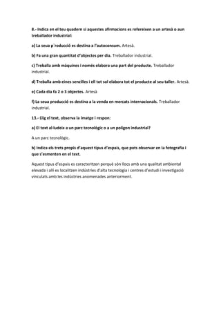 8.- Indica en el teu quadern si aquestes afirmacions es refereixen a un artesà o aun
treballador industrial:
a) La seua p`roducció es destina a l’autoconsum. Artesà.
b) Fa una gran quantitat d’objectes per dia. Treballador industrial.
c) Treballa amb màquines i només elabora una part del producte. Treballador
industrial.
d) Treballa amb eines senzilles i ell tot sol elabora tot el producte al seu taller. Artesà.
e) Cada dia fa 2 o 3 objectes. Artesà
f) La seua producció es destina a la venda en mercats internacionals. Treballador
industrial.
13.- Llig el text, observa la imatge i respon:
a) El text al·ludeix a un parc tecnològic o a un polígon industrial?
A un parc tecnològic.
b) Indica els trets propis d’aquest tipus d’espais, que pots observar en la fotografia i
que s’esmenten en el text.
Aquest tipus d’espais es caracteritzen perquè són llocs amb una qualitat ambiental
elevada i allí es localitzen indústries d’alta tecnologia i centres d’estudi i investigació
vinculats amb les indústries anomenades anteriorment.
 