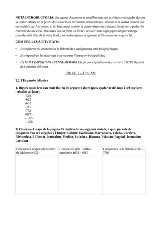NOTA INTRODUCTÒRIA: En aquest document es recullen totes les activitats realitzades durant
la unitat. Abans de la prova d’avaluació es recomana consultar-les i revisar a la vostra llibreta que
no en falti cap. Altrament, si no heu pogut assistir a classe disposeu d’aquest llistat per a poder-les
realitzar des de casa. Recordeu que la feina a classe i les activitats signifiquen un percentatge
considerable dins de la nota final, i us poden ajudar a aprovar si l’examen no va gaire bé.
COM FER LES ACTIVITATS:
• Es copiaran els enunciats a la llibreta de l’assignatura amb bolígraf negre.
• Es respondran les activitats a la mateixa llibreta en bolígraf blau
• ÉS MOLT IMPORTANT D’ENNUMERAR-LES, ja que el professor les revisarà TOTES després
de l’examen del tema.
UNITAT 2 – L'ISLAM
2.2. l'Expansió Islàmica
1. Digues quins fets van tenir lloc en les següents dates (pots ajudar-te del map i del que hem
treballat a classe).
-570
-622
-632
-711
-732
-827
-1055
-1258
3) Observa el mapa de la pàgina 35 i indica de les següents ciutats, a quin període de
conquesta van ser afegides a l'Imperi Islàmic: Kairouan, Marraqueix, Toledo, Còrdova,
Alexandria, Al Fustat, Jerusalem, Medina, La Meca, Bàssora, Esfahan, Bagdad, Jerusalem,
Ctesifont
Conquestes després de la mort
de Mahoma (632)
Conquestes dels Califes
ortodoxos (632 - 660)
Conquestes dels Omeies (660 -
750)
 