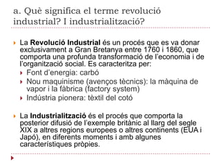 a. Què significa el terme revolució industrial? I industrialització?La Revolució Industrial és un procés que es va donar exclusivament a Gran Bretanya entre 1760 i 1860, que comporta una profunda transformació de l’economia i de l’organització social. Es caracteritza per:Font d’energia: carbóNou maquinisme (avenços tècnics): la màquina de vapor i la fàbrica (factorysystem)Indústria pionera: tèxtil del cotóLa Industrialització és el procés que comporta la posterior difusió de l’exemple britànic al llarg del segle XIX a altres regions europees o altres continents (EUA i Japó), en diferents moments i amb algunes característiques pròpies.