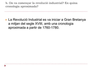 b. On va començar la revolució industrial? En quina cronologia aproximada?La Revolució Industrial es va iniciar a Gran Bretanya a mitjan del segle XVIII, amb una cronologia aproximada a partir de 1760-1780.