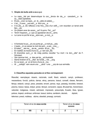 1. Omple els buits amb s-ss-c-ç-z:
•
•
•
•
•
•
•

o
o
o
o
o
o
o
o
o

La capa__itat per desenvolupar la con__iència de cla__e caracterit__a la
so__ietat capitalista.
El pre__oner va ingre__ar di__abte al calabó__.
L'eri__ó avan__ava sen__e tenir pre__a.
A la pla__a, els reflexos a les fine__tres d'un edifi__i em recorden un terrat amb
llen__ols.
On podem anar de vacan__es? A quins Paï__os?
Tenim l'esperan__a que us agradaran els en__iams.
La Lena no pot fer el pe__ebre sen__e mol__a.

A l'entrada ha po__at una porta gri__a molt pe__ada.
L'explo__ió va causar la mort de quin__e per__one__.
El balan__ del me__ de de__embre és po __itiu.
En realitat, es tracta d'una co__a ben sen_illa.
El divendres quin__e de maig podreu escoltar "La mort i la don__ella" de F.
Schubert.
Van caminar tret__e dies pel de__ert Australià.
Demà tindrem el re__ultat de l'anàli__i de __ang.
Es va recol__ar en el tronc d'una al__ina.
Al __oològic vam veure una __ebra i una __erp de cua vermella.

2. Classifica aquestes paraules en el lloc corresponent:
Resultat, reemplaçar, éssers, racionals, ocell, llissó, estació, cançó, professor,
necessitava, funció, policia, dansa, atroç, persona, tossut, consell, classe, llencem,
llença, estació, cançó, pesa, pesseta, encert, pansa, raça, passeig, bicicleta, bressol,
piscina, tossut, tassa, dolçor, jersei, llençol, conscient, capsa, Brussel·les, transmissor,
velocitat, metgessa, missió, admissió, impressió, presumpte, Eusebi, Àsia, Ignasi,
països, trapezi, endinsar, enfonsar, tossut, botina, centèsim, decisió,

dipòsit,

televisor, presó, noblesa, alzina, obesitat, presagi, corrosió.

Tenen el so de essa sorda
S

SS

C

Tenen el so de essa
sonora
Ç

Z

S

 