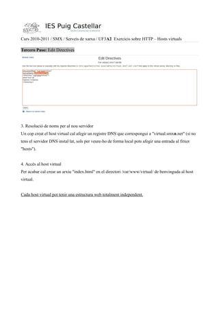 Curs 2010-2011 / SMX / Serveis de xarxa / UF3A2 Exercicis sobre HTTP – Hosts virtuals
Tercero Paso: Edit Directives
3. Resolució de noms per al nou servidor
Un cop creat el host virtual cal afegir un registre DNS que correspongui a "virtual.smxn.net" (si no
tens el servidor DNS instal·lat, sols per veure-ho de forma local pots afegir una entrada al fitxer
"hosts").
4. Accés al host virtual
Per acabar cal crear un arxiu "index.html" en el directori /var/www/virtual/ de benvinguda al host
virtual.
Cada host virtual pot tenir una estructura web totalment independent.
 
